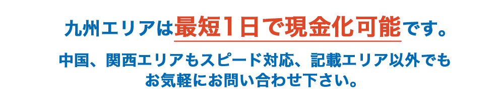 九州エリアは最短1日で現金化可能です。中国、関西エリアもスピード対応、記載エリア以外でもお気軽にお問い合わせ下さい。