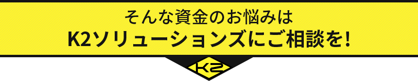 そんな資金のお悩みは K2ソリューションズにご相談を!