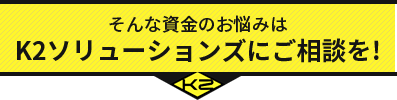 そんな資金のお悩みは K2ソリューションズにご相談を!