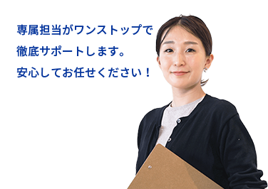 専属担当がワンストップで 徹底サポートします。 安心してお任せください！